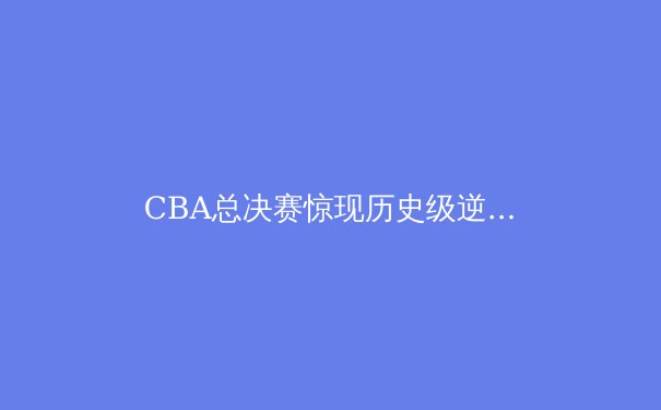 CBA总决赛惊现历史级逆转，新生代球员主宰赛场改写格局