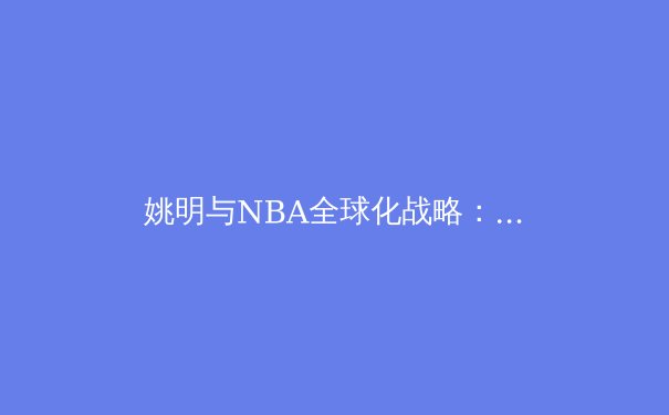 姚明与NBA全球化战略：中国球员如何改变世界篮球格局 - 4