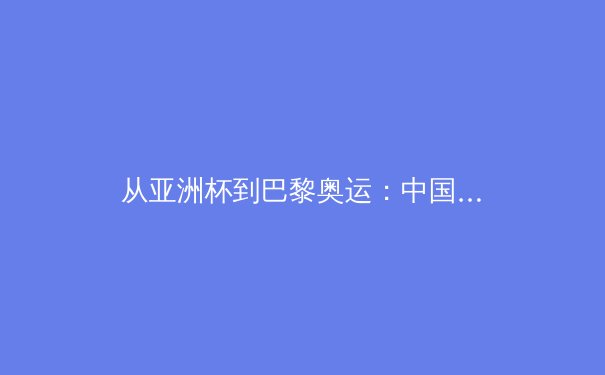 从亚洲杯到巴黎奥运：中国军团备战策略与竞技体育格局演变分析 - 4