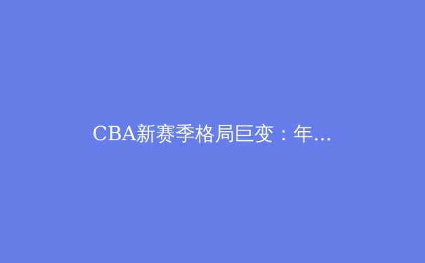 CBA新赛季格局巨变：年轻力量崛起与战术革新成主旋律