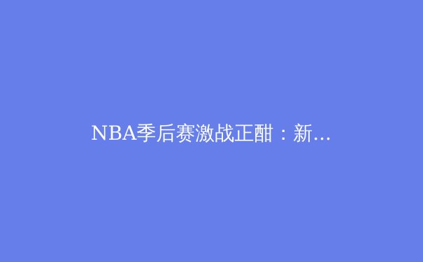 NBA季后赛激战正酣：新生代巨星如何改写联盟格局 - 4