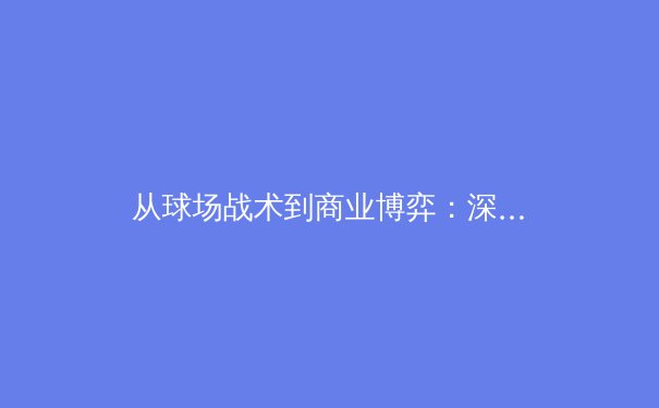 从球场战术到商业博弈：深度解析现代体育产业的格局演变与未来趋势 - 4