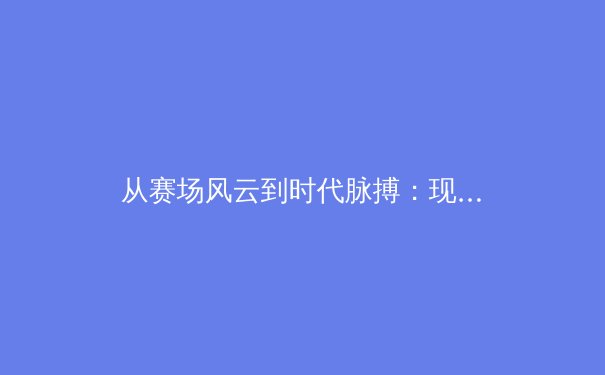 从赛场风云到时代脉搏：现代体育的多元价值与人文启示 - 4