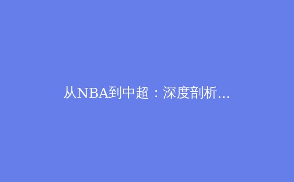 从NBA到中超：深度剖析全球化浪潮下职业体育的商业化转型与本土挑战 - 4