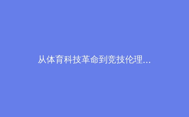 从体育科技革命到竞技伦理：奥运会数字化转型中的新挑战与机遇