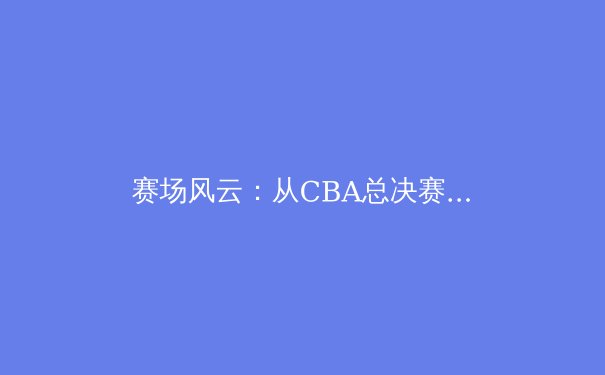 赛场风云：从CBA总决赛看中国职业体育的商业化与挑战