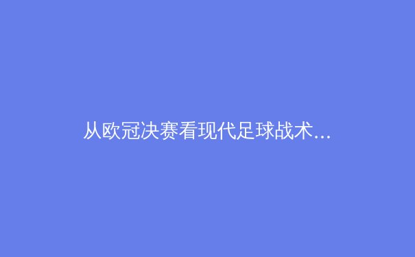 从欧冠决赛看现代足球战术演变：数据驱动下的攻防博弈 - 3