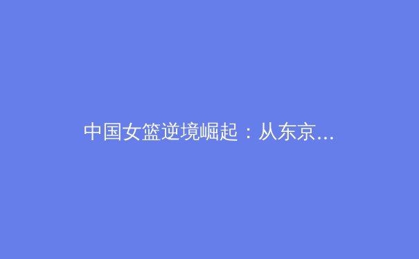 中国女篮逆境崛起：从东京失利到巴黎周期的重塑与展望 - 2